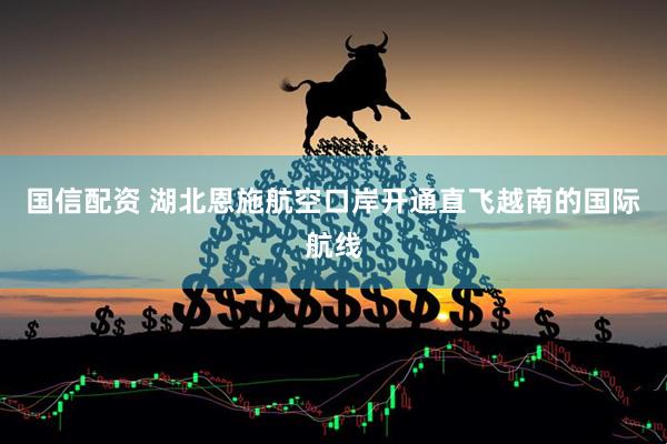 国信配资 湖北恩施航空口岸开通直飞越南的国际航线