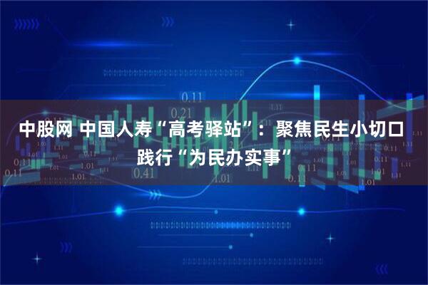 中股网 中国人寿“高考驿站”：聚焦民生小切口 践行“为民办实事”