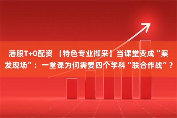 港股T+0配资 【特色专业撷采】当课堂变成“案发现场”：一堂课为何需要四个学科“联合作战”？