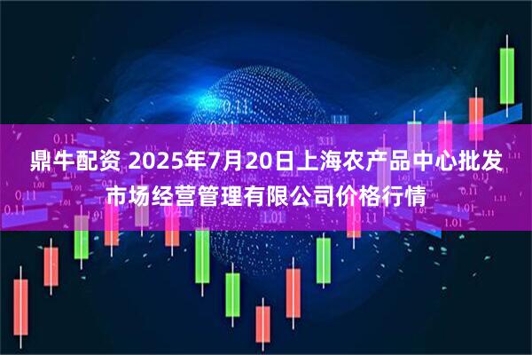 鼎牛配资 2025年7月20日上海农产品中心批发市场经营管理有限公司价格行情
