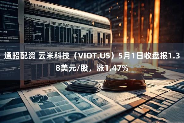 通昭配资 云米科技（VIOT.US）5月1日收盘报1.38美元/股，涨1.47%