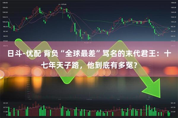 日斗-优配 背负“全球最差”骂名的末代君王：十七年天子路，他到底有多冤？